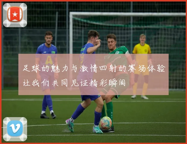 足球的魅力与激情四射的赛场体验让我们共同见证精彩瞬间