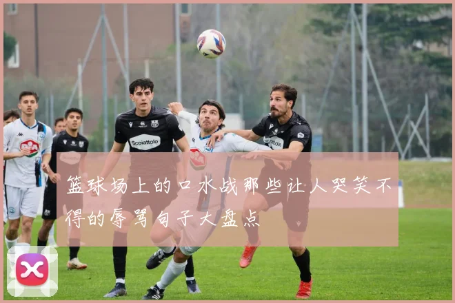 篮球场上的口水战那些让人哭笑不得的辱骂句子大盘点