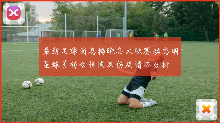 最新足球消息揭晓各大联赛动态明星球员转会传闻及伤病情况分析