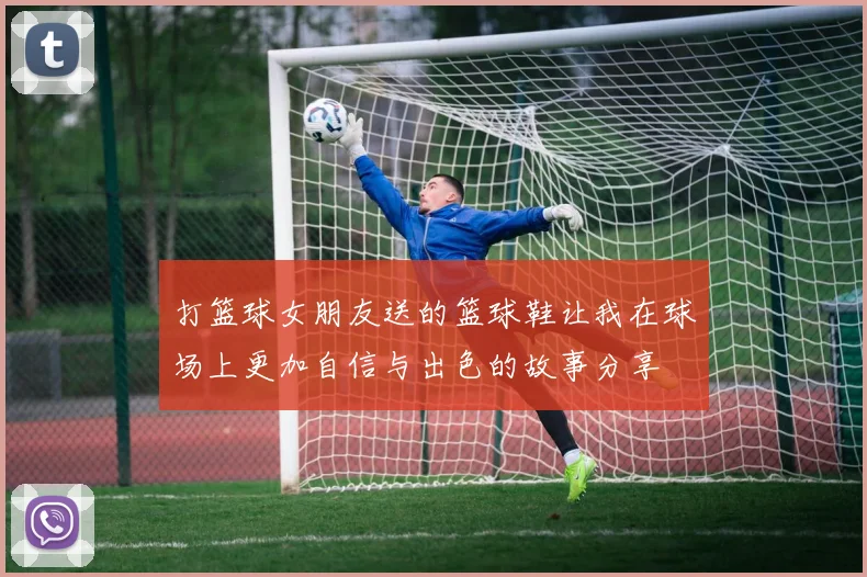 打篮球女朋友送的篮球鞋让我在球场上更加自信与出色的故事分享